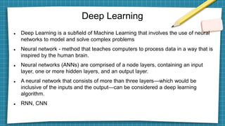 Deep Learning
 Deep Learning is a subfield of Machine Learning that involves the use of neural
networks to model and solve complex problems
 Neural network - method that teaches computers to process data in a way that is
inspired by the human brain.
 Neural networks (ANNs) are comprised of a node layers, containing an input
layer, one or more hidden layers, and an output layer.
 A neural network that consists of more than three layers—which would be
inclusive of the inputs and the output—can be considered a deep learning
algorithm.
 RNN, CNN
 