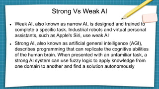 Strong Vs Weak AI
 Weak AI, also known as narrow AI, is designed and trained to
complete a specific task. Industrial robots and virtual personal
assistants, such as Apple's Siri, use weak AI
 Strong AI, also known as artificial general intelligence (AGI),
describes programming that can replicate the cognitive abilities
of the human brain. When presented with an unfamiliar task, a
strong AI system can use fuzzy logic to apply knowledge from
one domain to another and find a solution autonomously
 