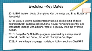 Evolution-Key Dates
 2011: IBM Watson beats champions Ken Jennings and Brad Rutter at
Jeopardy!
 2015: Baidu's Minwa supercomputer uses a special kind of deep
neural network called a convolutional neural network to identify and
categorize images with a higher rate of accuracy than the average
human.
 2016: DeepMind's AlphaGo program, powered by a deep neural
network, beats Lee Sodol, the world champion Go player
 2022: A rise in large language models, or LLMs, such as ChatGPT
 