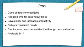 Pros
 Good at detail-oriented jobs
 Reduced time for data-heavy tasks
 Saves labor and increases productivity
 Delivers consistent results
 Can improve customer satisfaction through personalization
 Available 24*7
 