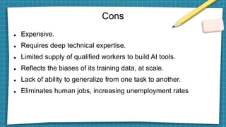 Cons
 Expensive.
 Requires deep technical expertise.
 Limited supply of qualified workers to build AI tools.
 Reflects the biases of its training data, at scale.
 Lack of ability to generalize from one task to another.
 Eliminates human jobs, increasing unemployment rates
 