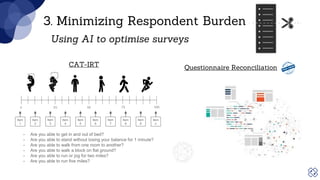 Item
1
Item
2
Item
3
Item
4
Item
5
Item
6
Item
7
Item
8
Item
9
Item
n
3. Minimizing Respondent Burden
CAT-IRT
- Are you able to get in and out of bed?
- Are you able to stand without losing your balance for 1 minute?
- Are you able to walk from one room to another?
- Are you able to walk a block on flat ground?
- Are you able to run or jog for two miles?
- Are you able to run five miles?
Using AI to optimise surveys
Questionnaire Reconciliation
 