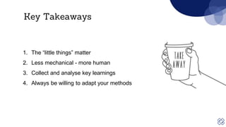 Key Takeaways
1. The “little things” matter
2. Less mechanical - more human
3. Collect and analyse key learnings
4. Always be willing to adapt your methods
 