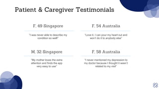 Patient & Caregiver Testimonials
“Love it, I can pour my heart out and
won’t do it to anybody else”
“I was never able to describe my
condition so well!”
F, 49 Singapore F, 54 Australia
“I never mentioned my depression to
my doctor because I thought it wasn’t
related to my visit”
“My mother loves the extra
attention and finds the app
very easy to use”
M, 32 Singapore F, 58 Australia
 