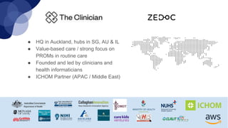 ● HQ in Auckland, hubs in SG, AU & IL
● Value-based care / strong focus on
PROMs in routine care
● Founded and led by clinicians and
health informaticians
● ICHOM Partner (APAC / Middle East)
 