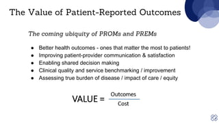 The coming ubiquity of PROMs and PREMs
● Better health outcomes - ones that matter the most to patients!
● Improving patient-provider communication & satisfaction
● Enabling shared decision making
● Clinical quality and service benchmarking / improvement
● Assessing true burden of disease / impact of care / equity
The Value of Patient-Reported Outcomes
 