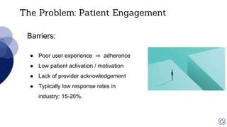 The Problem: Patient Engagement
Barriers:
● Poor user experience ⇒ adherence
● Low patient activation / motivation
● Lack of provider acknowledgement
● Typically low response rates in
industry: 15-20%.
 