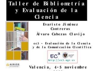 Taller de Bibliometría y Evaluación de la Ciencia Valencia, 4-5 noviembre 2009 Evaristo Jiménez Contreras Álvaro Cabezas Clavijo ec3 - Evaluación de la Ciencia y de la Comunicación Científica http://ec3.ugr.es   