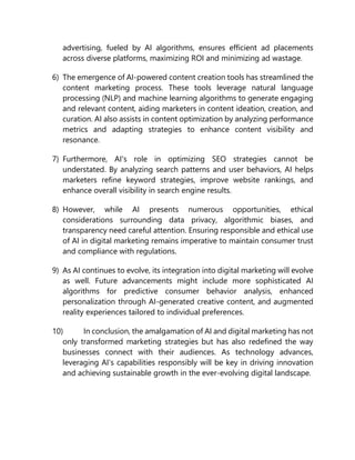 advertising, fueled by AI algorithms, ensures efficient ad placements
across diverse platforms, maximizing ROI and minimizing ad wastage.
6) The emergence of AI-powered content creation tools has streamlined the
content marketing process. These tools leverage natural language
processing (NLP) and machine learning algorithms to generate engaging
and relevant content, aiding marketers in content ideation, creation, and
curation. AI also assists in content optimization by analyzing performance
metrics and adapting strategies to enhance content visibility and
resonance.
7) Furthermore, AI's role in optimizing SEO strategies cannot be
understated. By analyzing search patterns and user behaviors, AI helps
marketers refine keyword strategies, improve website rankings, and
enhance overall visibility in search engine results.
8) However, while AI presents numerous opportunities, ethical
considerations surrounding data privacy, algorithmic biases, and
transparency need careful attention. Ensuring responsible and ethical use
of AI in digital marketing remains imperative to maintain consumer trust
and compliance with regulations.
9) As AI continues to evolve, its integration into digital marketing will evolve
as well. Future advancements might include more sophisticated AI
algorithms for predictive consumer behavior analysis, enhanced
personalization through AI-generated creative content, and augmented
reality experiences tailored to individual preferences.
10) In conclusion, the amalgamation of AI and digital marketing has not
only transformed marketing strategies but has also redefined the way
businesses connect with their audiences. As technology advances,
leveraging AI's capabilities responsibly will be key in driving innovation
and achieving sustainable growth in the ever-evolving digital landscape.
 