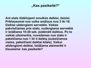 „ Kas pasikeitė?“ Ant stalo išdėliojami smulkūs daiktai, žaislai. Priklausomai nuo vaiko amžiaus nuo 3 iki 10. Daiktai uždengiami servetėle. Vaikas pakviečiamas prie stalo, nudengiama servetėlė ir leidžiama 10-30 sek. įsidėmėti daiktus. Po to vaikas užsimerkia, nuvedamas nuo stalo ir pakeičiama nuo 1 iki 4 daiktų (sukeičiamos vietos, pakeičiami daiktai kitais). Vaikui atidengiami daiktai, leidžiama atsimerkti ir klausiama: kas pasikeitė?   