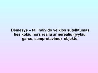 Dėmesys – tai individo veiklos sutelktumas ties kokiu nors realiu ar nerealiu (įvykiu, garsu, samprotavimu)  objektu. 