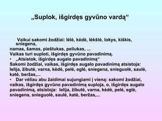 Vaikui sakomi žodžiai: lėlė, kėdė, lėkštė, lokys, kiškis, sniegena, namas, šamas, pieštukas, peliukas, ... Vaikas turi suploti, išgirdęs gyvūno pavadinimą. „ Atsistok, išgirdęs augalo pavadinimą“ Sakomi žodžiai, vaikas, išgirdęs augalo pavadinimą atsistoja: lelija, žibutė, varna, kėdė, pelė, eglė, sniegena, snieguolė, saulė, katė, beržas,... Dar vėliau abu žaidimai sujungiami į vieną: sakomi žodžiai, vaikas, išgirdęs gyvūno pavadinimą suploja, o, išgirdęs augalo pavadinimą, atsistoja:  lelija, žibutė, varna, kėdė, pelė, eglė, sniegena, snieguolė, saulė, katė, beržas,... „ Suplok, išgirdęs gyvūno vardą“   