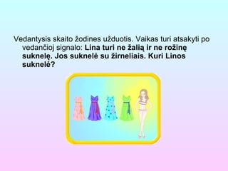 Vedantysis skaito žodines užduotis. Vaikas turi atsakyti po vedančioj signalo:  Lina turi ne žalią ir ne rožinę suknelę. Jos suknelė su žirneliais. Kuri Linos suknelė?  
