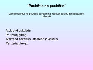 “ Paukštis ne paukštis ” Dainoje išgirdus ne paukščio pavadinimą, reaguoti sutartu ženklu (suploti, pabelsti). Atskrend sakalėlis  Per žalią girelę... Atskrend sakalėlis, atskrend ir kiškelis Per žalią girelę... 