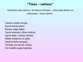 “ Tiesa – netiesa” Vedantysis sako sakinius. Jei teiginys teisingas – vaikai ploja delnais, jei neteisingas – trepsi kojomis . Vasarą visada sninga.  Karvė duoda pieno. Bulves valgo žalias. Varna skrenda į šiltus kraštus. Ugnis šalta, o ledas karštas. Medis mažesnis už gėlę. Saulė šviečia danguje. Veršelis yra karvės vaikas. Ant medžio auga kopūstai. 