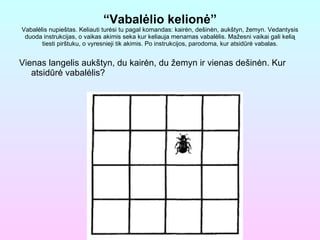 “ Vabalėlio kelionė” Vabalėlis nupieštas. Keliauti turėsi tu pagal komandas: kairėn, dešinėn, aukštyn, žemyn. Vedantysis duoda instrukcijas, o vaikas akimis seka kur keliauja menamas vabalėlis. Mažesni vaikai gali kelią tiesti pirštuku, o vyresnieji tik akimis. Po instrukcijos, parodoma, kur atsidūrė vabalas. Vienas langelis aukštyn, du kairėn, du žemyn ir vienas dešinėn. Kur atsidūrė vabalėlis? 