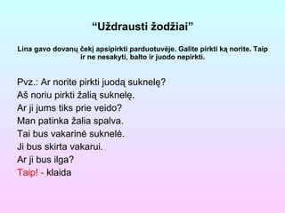 “ U ž drausti  ž od ž iai ” Lina gavo dovanų čekį apsipirkti parduotuvėje. Galite pirkti ką norite. Taip ir ne nesakyti, balto ir juodo nepirkti. Pvz.: Ar norite pirkti juodą suknelę? Aš noriu pirkti žalią suknelę. Ar ji jums tiks prie veido? Man patinka žalia spalva. Tai bus vakarinė suknelė. Ji bus skirta vakarui. Ar ji bus ilga?  Taip! -  klaida 