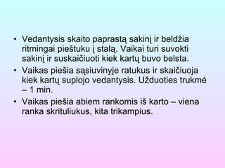 Vedantysis skaito paprastą sakinį ir beldžia ritmingai pieštuku į stalą. Vaikai turi suvokti sakinį ir suskaičiuoti kiek kartų buvo belsta. Vaikas piešia sąsiuvinyje ratukus ir skaičiuoja kiek kartų suplojo vedantysis. Užduoties trukmė – 1 min. Vaikas piešia abiem rankomis iš karto – viena ranka skrituliukus, kita trikampius. 