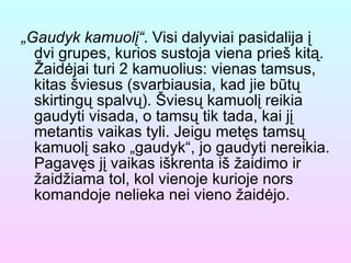 „ Gaudyk kamuolį“ . Visi dalyviai pasidalija į dvi grupes, kurios sustoja viena prieš kitą. Žaidėjai turi 2 kamuolius: vienas tamsus, kitas šviesus (svarbiausia, kad jie būtų skirtingų spalvų). Šviesų kamuolį reikia gaudyti visada, o tamsų tik tada, kai jį metantis vaikas tyli. Jeigu metęs tamsų kamuolį sako „gaudyk“, jo gaudyti nereikia. Pagavęs jį vaikas iškrenta iš žaidimo ir žaidžiama tol, kol vienoje kurioje nors komandoje nelieka nei vieno žaidėjo. 