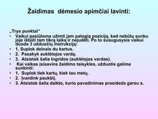 Žaidimas  dėmesio apimčiai lavinti: „ Trys punktai“ Vaikui pasiūloma užimti jam patogią poziciją, kad nebūtų sunku joje išbūti tam tikrą laiką ir nejudėti. Po to suaugusysis vaikui duoda 3 užduočių instrukciją: 1. Suplok delnais du kartus. 2.  Pasakyk auklėtojos vardą. 3.  Atsistok šalia Ingridos (auklėtojos vardas). Kai vaikas įsisavins žaidimo taisykles, užduotis galima sunkinti: 1.  Suplok tiek kartų, kiek tau metų. 2.  Įvardink paukštį.  3. Atsistok šalia daikto, kurio pavadinimas prasideda garsu s. 