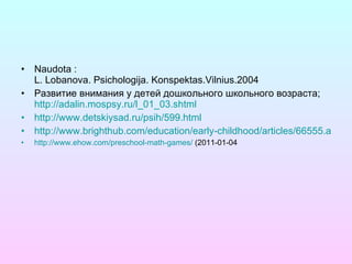 Naudota : L. Lobanova. Psichologija. Konspektas.Vilnius.2004 Развитие внимания у детей дошкольного школьного возраста;  http://adalin.mospsy.ru/l_01_03.shtml http://www.detskiysad.ru/psih/599.html http://www.brighthub.com/education/early-childhood/articles/66555.aspx http://www.ehow.com/preschool-math-games/  (2011-01-04 