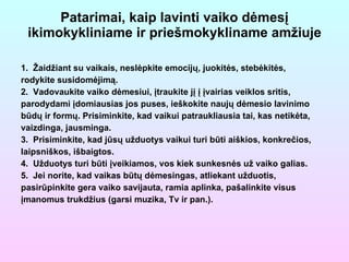 Patarimai, kaip lavinti vaiko dėmesį ikimokykliniame ir priešmokykliname amžiuje 1.  Žaidžiant su vaikais, neslėpkite emocijų, juokitės, stebėkitės, rodykite susidomėjimą. 2.  Vadovaukite vaiko dėmesiui, įtraukite jį į įvairias veiklos sritis, parodydami įdomiausias jos puses, ieškokite naujų dėmesio lavinimo būdų ir formų. Prisiminkite, kad vaikui patraukliausia tai, kas netikėta, vaizdinga, jausminga. 3.  Prisiminkite, kad jūsų užduotys vaikui turi būti aiškios, konkrečios, laipsniškos, išbaigtos. 4.  Užduotys turi būti įveikiamos, vos kiek sunkesnės už vaiko galias. 5.  Jei norite, kad vaikas būtų dėmesingas, atliekant užduotis, p asirūpinkite gera vaiko savijauta, ramia aplinka, pašalinkite visus įmanomus trukdžius (garsi muzika, Tv ir pan.). 
