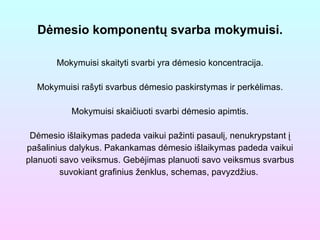 Dėmesio komponentų svarba mokymuisi. Mokymuisi skaityti svarbi yra dėmesio koncentracija. Mokymuisi rašyti svarbus dėmesio paskirstymas ir perkėlimas. Mokymuisi skaičiuoti svarbi dėmesio apimtis. Dėmesio išlaikymas padeda vaikui pažinti pasaulį, nenukrypstant į pašalinius dalykus. Pakankamas dėmesio išlaikymas padeda vaikui planuoti savo veiksmus. Gebėjimas planuoti savo veiksmus svarbus suvokiant grafinius ženklus, schemas, pavyzdžius.  