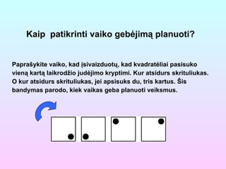 Kaip  patikrinti vaiko gebėjimą planuoti? Paprašykite vaiko, kad įsivaizduotų, kad kvadratėliai pasisuko vieną kartą laikrodžio judėjimo kryptimi. Kur atsidurs skrituliukas. O kur atsidurs skrituliukas, jei apsisuks du, tris kartus. Šis bandymas parodo, kiek vaikas geba planuoti veiksmus. 