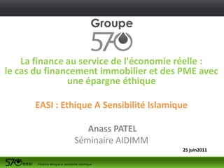 La finance au service de l'économie réelle :
le cas du financement immobilier et des PME avec
               une épargne éthique

      EASI : Ethique A Sensibilité Islamique

                  Anass PATEL
               Séminaire AIDIMM
                                          25 juin2011
 