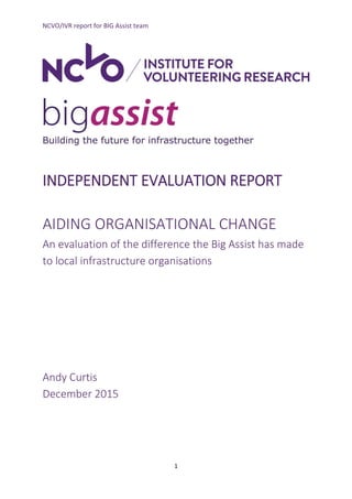 NCVO/IVR report for BIG Assist team
1
INDEPENDENT EVALUATION REPORT
AIDING ORGANISATIONAL CHANGE
An evaluation of the difference the Big Assist has made
to local infrastructure organisations
Andy Curtis
December 2015
 
