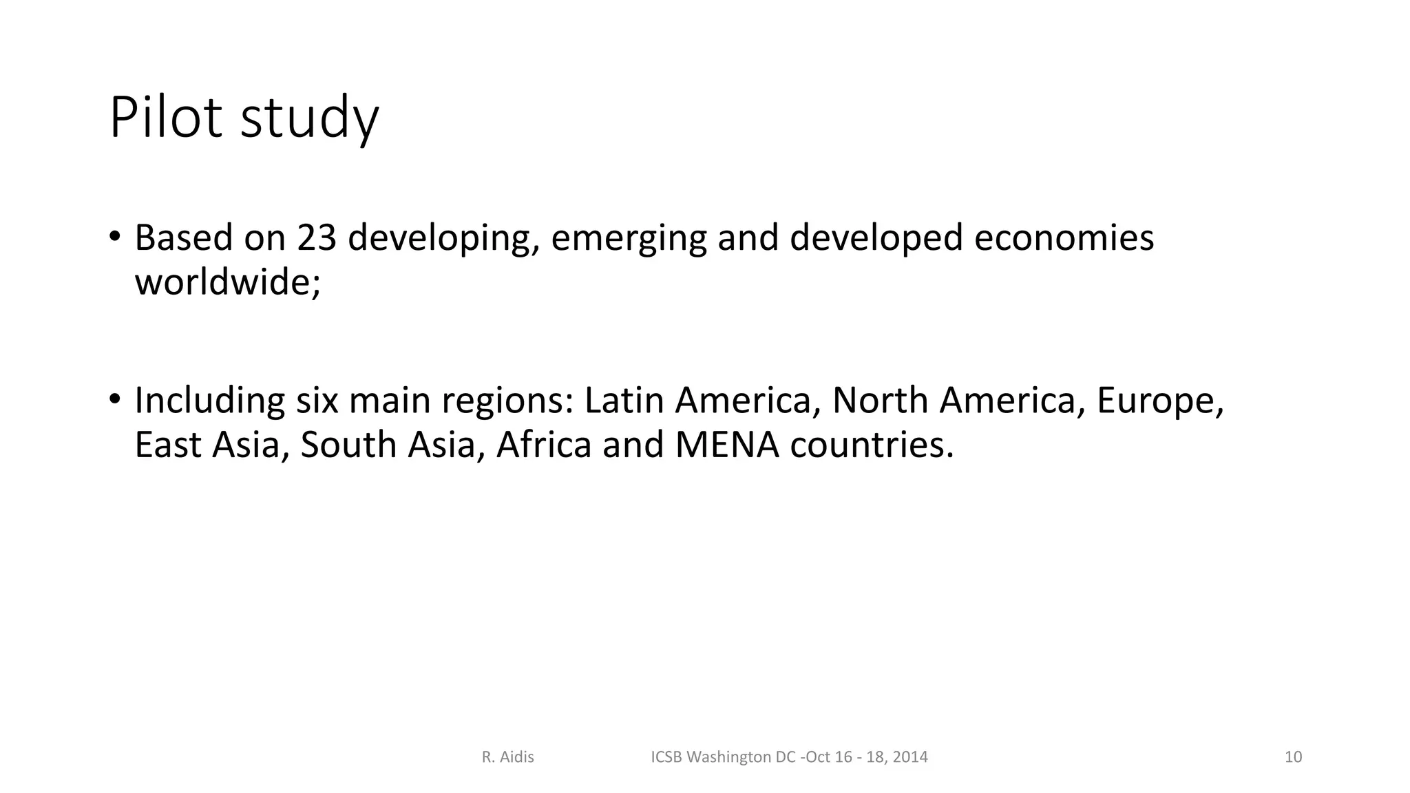 Pilot study 
• Based on 23 developing, emerging and developed economies 
worldwide; 
• Including six main regions: Latin America, North America, Europe, 
East Asia, South Asia, Africa and MENA countries. 
R. Aidis ICSB Washington DC -Oct 16 - 18, 2014 10 
 