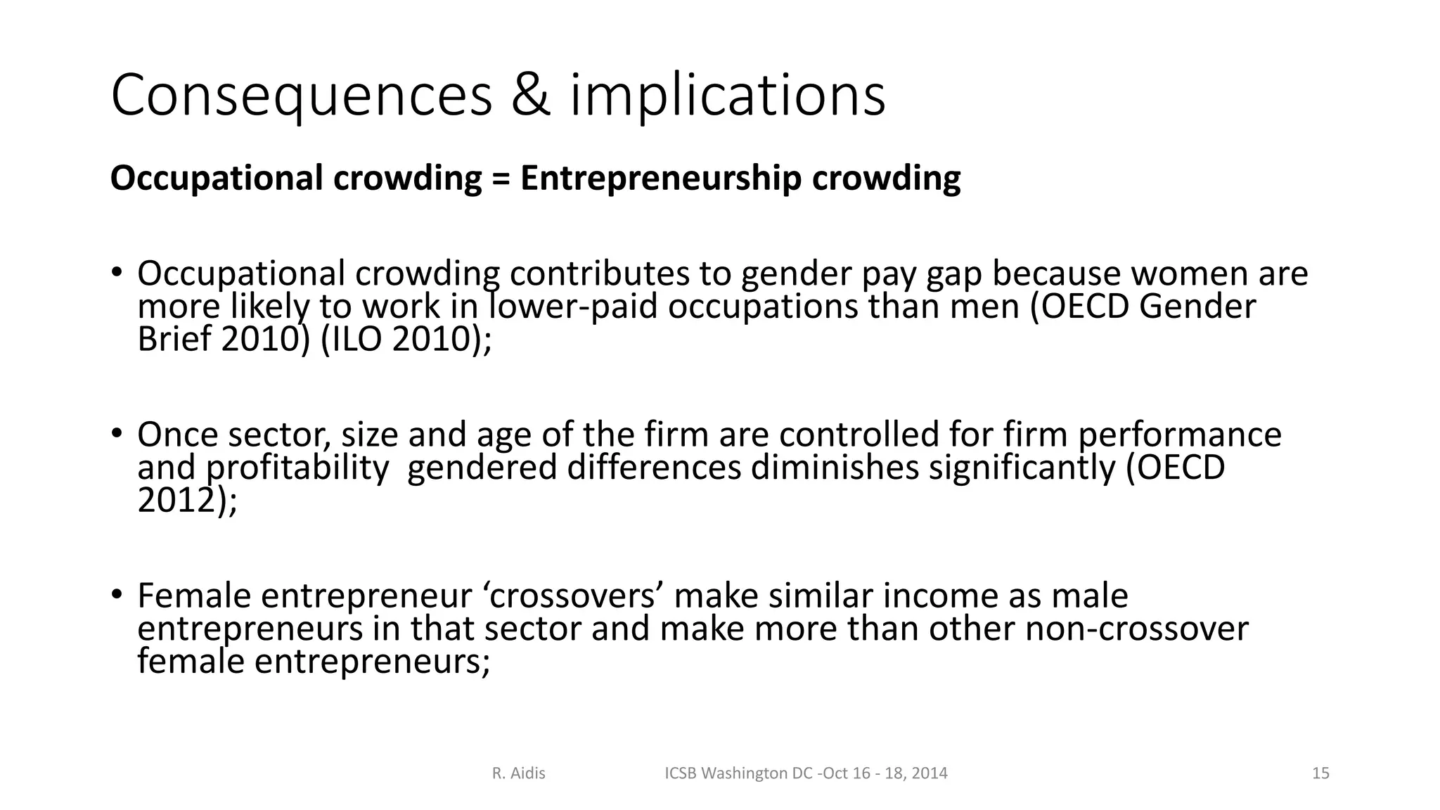 Consequences & implications 
Occupational crowding = Entrepreneurship crowding 
• Occupational crowding contributes to gender pay gap because women are 
more likely to work in lower-paid occupations than men (OECD Gender 
Brief 2010) (ILO 2010); 
• Once sector, size and age of the firm are controlled for firm performance 
and profitability gendered differences diminishes significantly (OECD 
2012); 
• Female entrepreneur ‘crossovers’ make similar income as male 
entrepreneurs in that sector and make more than other non-crossover 
female entrepreneurs; 
R. Aidis ICSB Washington DC -Oct 16 - 18, 2014 15 
 