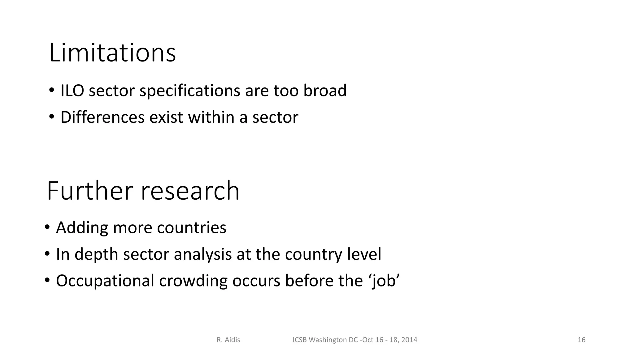 Limitations 
• ILO sector specifications are too broad 
• Differences exist within a sector 
Further research 
• Adding more countries 
• In depth sector analysis at the country level 
• Occupational crowding occurs before the ‘job’ 
R. Aidis ICSB Washington DC -Oct 16 - 18, 2014 16 
