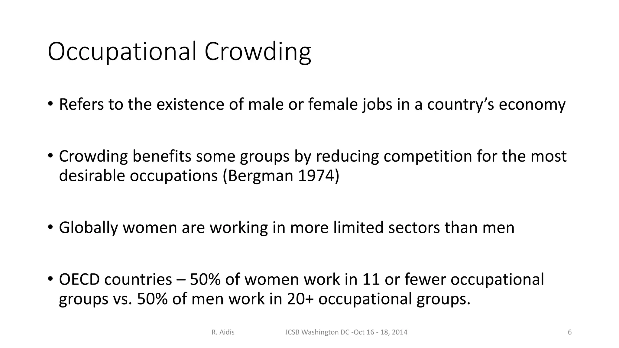 Occupational Crowding 
• Refers to the existence of male or female jobs in a country’s economy 
• Crowding benefits some groups by reducing competition for the most 
desirable occupations (Bergman 1974) 
• Globally women are working in more limited sectors than men 
• OECD countries – 50% of women work in 11 or fewer occupational 
groups vs. 50% of men work in 20+ occupational groups. 
R. Aidis ICSB Washington DC -Oct 16 - 18, 2014 6 
 