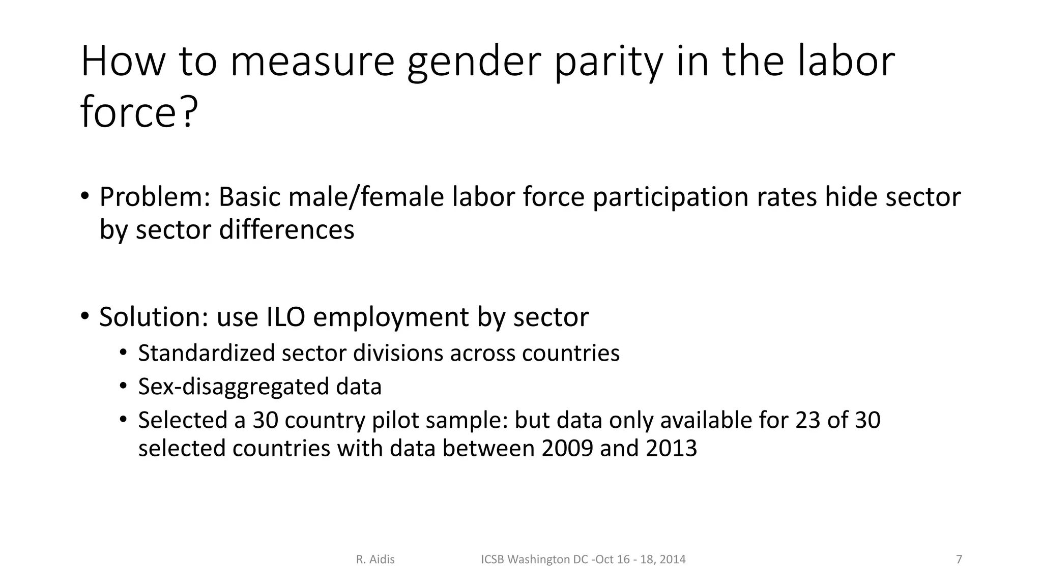 How to measure gender parity in the labor 
force? 
• Problem: Basic male/female labor force participation rates hide sector 
by sector differences 
• Solution: use ILO employment by sector 
• Standardized sector divisions across countries 
• Sex-disaggregated data 
• Selected a 30 country pilot sample: but data only available for 23 of 30 
selected countries with data between 2009 and 2013 
R. Aidis ICSB Washington DC -Oct 16 - 18, 2014 7 
 