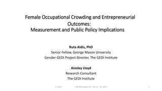 Female Occupational Crowding and Entrepreneurial 
Outcomes: 
Measurement and Public Policy Implications 
Ruta Aidis, PhD 
Senior Fellow, George Mason University 
Gender-GEDI Project Director, The GEDI Institute 
Ainsley Lloyd 
Research Consultant 
The GEDI Institute 
R. Aidis ICSB Washington DC -Oct 16 - 18, 2014 1 
 