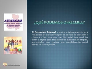 Orientación laboral: nuestro próximo proyecto será
realización de un taller empleo en el cual, se enseñará y
educará a las personas con diversidad funcional los
pasos a seguir para realización de búsqueda de empleo,
apoyándoles para realizar una sensibilización social
dentro de las empresas.
@aidiscam.toledo.org
 