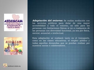 Adaptación del entorno: Se realiza mediación con
los servicios públicos para dotar de una mayor
accesibilidad a todo el entorno, no sólo para las
personas con limitaciones físicas si no a cualquiera de
las personas con diversidad funcional, ya sea por física,
mental, sensorial o intelectual.
Esta adaptación se realizará tanto en el transporte,
como en las clases educativas, el empleo público y
todas aquellas demandas que se puedan realizar por
nuestros socios o colaboradores.
@aidiscam.toledo.org
 