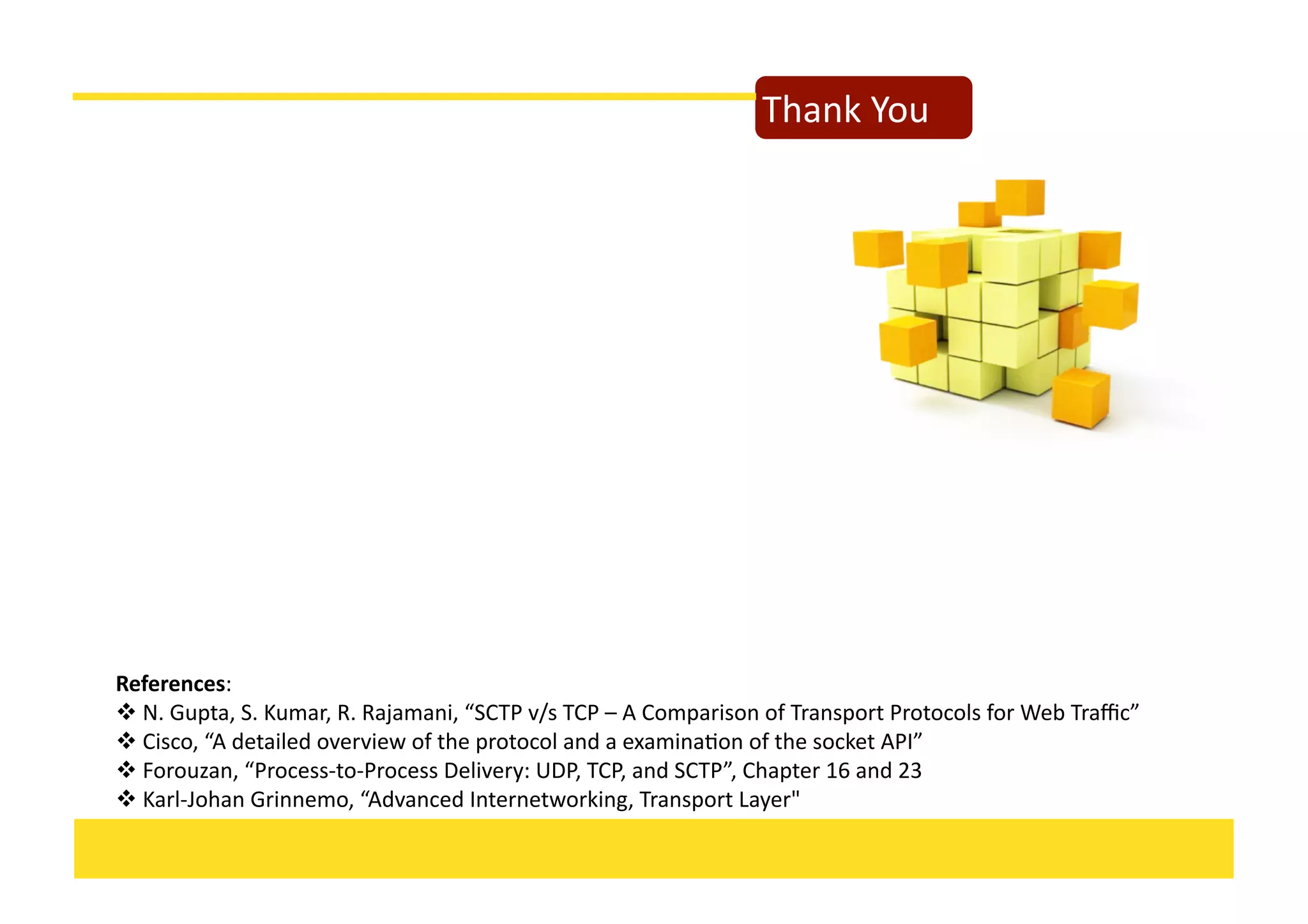 Thank	
  You	
  
References:	
  	
  
 	
  N.	
  Gupta,	
  S.	
  Kumar,	
  R.	
  Rajamani,	
  “SCTP	
  v/s	
  TCP	
  –	
  A	
  Comparison	
  of	
  Transport	
  Protocols	
  for	
  Web	
  Traﬃc”	
  
 	
  Cisco,	
  “A	
  detailed	
  overview	
  of	
  the	
  protocol	
  and	
  a	
  examinaKon	
  of	
  the	
  socket	
  API”	
  
 	
  Forouzan,	
  “Process-­‐to-­‐Process	
  Delivery:	
  UDP,	
  TCP,	
  and	
  SCTP”,	
  Chapter	
  16	
  and	
  23	
  
 	
  Karl-­‐Johan	
  Grinnemo,	
  “Advanced	
  Internetworking,	
  Transport	
  Layer"	
  
 