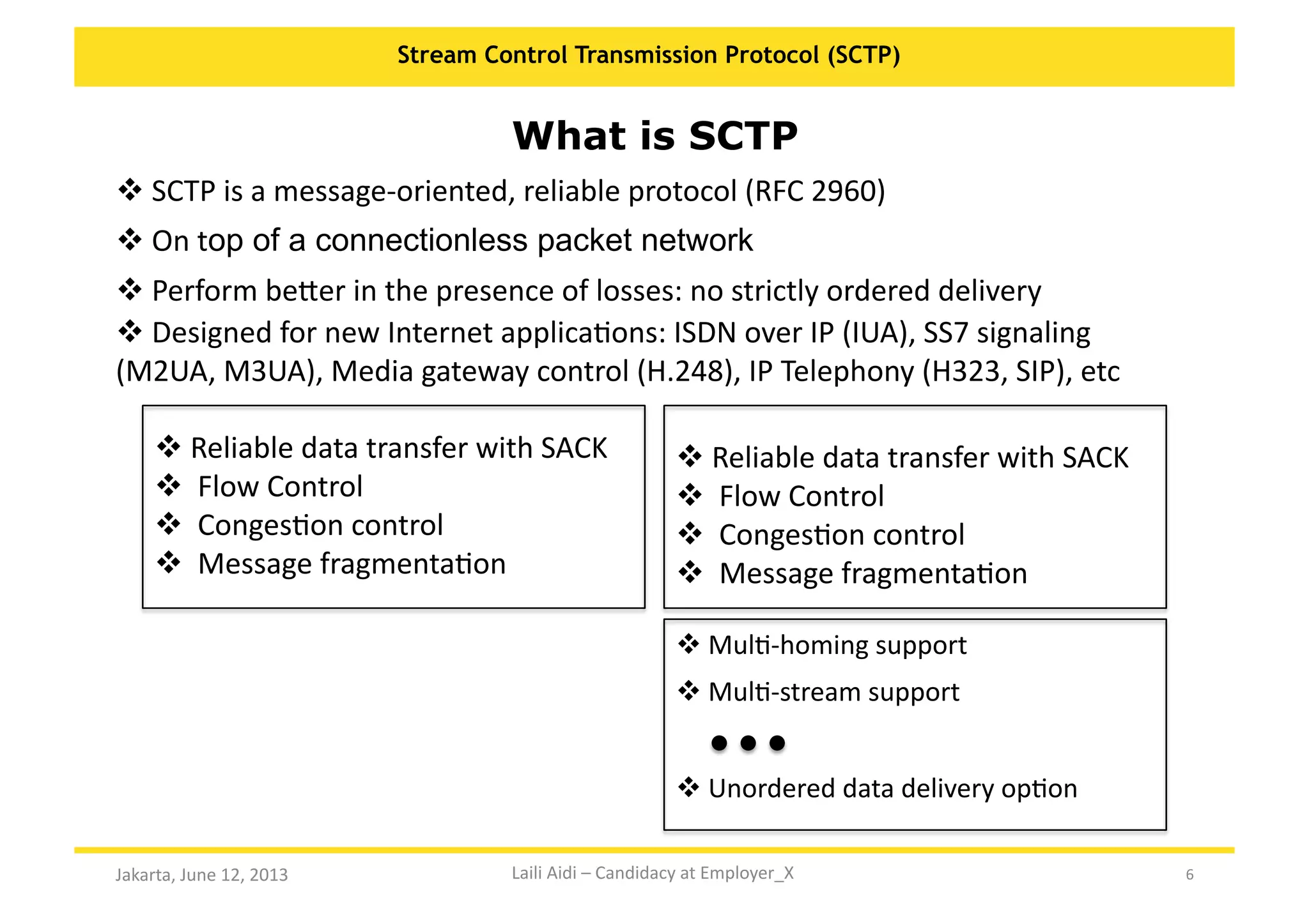 6	
  
Stream Control Transmission Protocol (SCTP)
Jakarta,	
  June	
  12,	
  2013	
  
What is SCTP
 	
  SCTP	
  is	
  a	
  message-­‐oriented,	
  reliable	
  protocol	
  (RFC	
  2960)	
  	
  
 	
  On	
  top of a connectionless packet network
 	
  Perform	
  beXer	
  in	
  the	
  presence	
  of	
  losses:	
  no	
  strictly	
  ordered	
  delivery	
  
 	
  Designed	
  for	
  new	
  Internet	
  applicaKons:	
  ISDN	
  over	
  IP	
  (IUA),	
  SS7	
  signaling	
  
(M2UA,	
  M3UA),	
  Media	
  gateway	
  control	
  (H.248),	
  IP	
  Telephony	
  (H323,	
  SIP),	
  etc	
  
 	
  MulK-­‐homing	
  support
 	
  MulK-­‐stream	
  support
 	
  Unordered	
  data	
  delivery	
  opKon
 	
  Reliable	
  data	
  transfer	
  with	
  SACK	
  
 	
  	
  Flow	
  Control	
  
 	
  	
  CongesKon	
  control	
  
 	
  	
  Message	
  fragmentaKon	
  
 	
  Reliable	
  data	
  transfer	
  with	
  SACK	
  
 	
  	
  Flow	
  Control	
  
 	
  	
  CongesKon	
  control	
  
 	
  	
  Message	
  fragmentaKon	
  
Laili	
  Aidi	
  –	
  Candidacy	
  at	
  Employer_X	
  
 
