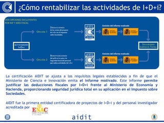 ¿Cómo rentabilizar las actividades de I+D+i?




La certificación AIDIT se ajusta a los requisitos legales establecidos a fin de que el
Ministerio de Ciencia e Innovación emita el informe motivado. Este informe permite
justificar las deducciones fiscales por I+D+i frente al Ministerio de Economía y
Hacienda, proporcionando seguridad jurídica total en su aplicación en el Impuesto sobre
Sociedades.

AIDIT fue la primera entidad certificadora de proyectos de I+D+i y del personal investigador
acreditada por
 
