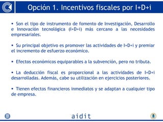 Opción 1. Incentivos fiscales por I+D+i

 Son el tipo de instrumento de fomento de Investigación, Desarrollo
e Innovación tecnológica (I+D+i) más cercano a las necesidades
empresariales.

 Su principal objetivo es promover las actividades de I+D+i y premiar
el incremento de esfuerzo económico.

 Efectos económicos equiparables a la subvención, pero no tributa.

 La deducción fiscal es proporcional a las actividades de I+D+i
desarrolladas. Además, cabe su utilización en ejercicios posteriores.

 Tienen efectos financieros inmediatos y se adaptan a cualquier tipo
de empresa.
 