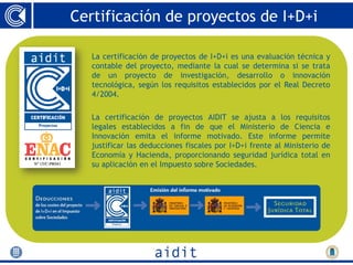 Certificación de proyectos de I+D+i

   La certificación de proyectos de I+D+i es una evaluación técnica y
   contable del proyecto, mediante la cual se determina si se trata
   de un proyecto de investigación, desarrollo o innovación
   tecnológica, según los requisitos establecidos por el Real Decreto
   4/2004.

   La certificación de proyectos AIDIT se ajusta a los requisitos
   legales establecidos a fin de que el Ministerio de Ciencia e
   Innovación emita el informe motivado. Este informe permite
   justificar las deducciones fiscales por I+D+i frente al Ministerio de
   Economía y Hacienda, proporcionando seguridad jurídica total en
   su aplicación en el Impuesto sobre Sociedades.
 