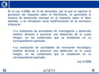 En la Ley 4/2008, de 23 de diciembre, por la que se suprime el
gravamen del Impuesto sobre el Patrimonio, se generaliza el
sistema de devolución mensual en el Impuesto sobre el Valor
Añadido, y se introducen otras modificaciones en la normativa
tributaria:

    La realización de actividades de investigación y desarrollo
   tendrán derecho a practicar una deducción de la cuota
   íntegra, en las condiciones que se establecen en su
   correspondiente apartado.

    La realización de actividades de innovación tecnológica
   tendrán derecho a practicar una deducción en la cuota
   íntegra, en las condiciones que se establecen en su
   correspondiente apartado.
                                                     Ley 4/2008
 