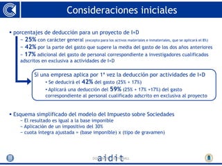 Consideraciones iniciales

 porcentajes de deducción para un proyecto de I+D
    − 25% con carácter general (excepto para los activos materiales e inmateriales, que se aplicará el 8%)
    − 42% por la parte del gasto que supere la media del gasto de los dos años anteriores
     − 17% adicional del gasto de personal correspondiente a investigadores cualificados
     adscritos en exclusiva a actividades de I+D

             Si una empresa aplica por 1ª vez la deducción por actividades de I+D
                  • Se deducirá el 42% del gasto (25% + 17%)
                  • Aplicará una deducción del 59% (25% + 17% +17%) del gasto
                  correspondiente al personal cualificado adscrito en exclusiva al proyecto


 Esquema simplificado del modelo del Impuesto sobre Sociedades
     − El resultado es igual a la base imponible
     − Aplicación de un impositivo del 30%
     − cuota íntegra ajustada = (base imponible) x (tipo de gravamen)




                                           DOCUMENT DE TREBALL
 
