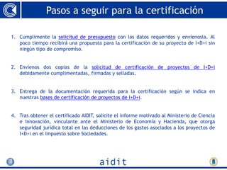 Pasos a seguir para la certificación

1. Cumplimente la solicitud de presupuesto con los datos requeridos y envíenosla. Al
   poco tiempo recibirá una propuesta para la certificación de su proyecto de I+D+i sin
   ningún tipo de compromiso.


2. Envíenos dos copias de la solicitud de certificación de proyectos de I+D+i
   debidamente cumplimentadas, firmadas y selladas.


3. Entrega de la documentación requerida para la certificación según se indica en
   nuestras bases de certificación de proyectos de I+D+i.


4. Tras obtener el certificado AIDIT, solicite el informe motivado al Ministerio de Ciencia
   e Innovación, vinculante ante el Ministerio de Economía y Hacienda, que otorga
   seguridad jurídica total en las deducciones de los gastos asociados a los proyectos de
   I+D+i en el Impuesto sobre Sociedades.
 