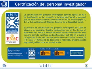 Certificación del personal investigador

    La certificación del personal investigador permite aplicar el 40 %
    de bonificación en la cotización a la Seguridad Social al personal
    que se dedica en exclusiva a actividades de I+D+i, de los grupos 1,
    2, 3 y 4 de cotización al Régimen General de la Seguridad Social.

    El proceso de certificación del personal investigador de AIDIT se
    ajusta a los requisitos legales establecidos con el fin de que el
    Ministerio de Ciencia e Innovación emita el informe motivado. Este
    informe permite justificar las bonificaciones del 40% en la cuota a
    la Seguridad Social del personal dedicado en exclusiva a tareas de
    I+D+i ante el Ministerio de Economía y Hacienda, proporcionando
    seguridad jurídica total en su aplicación.
 