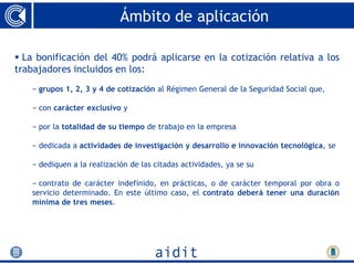 Ámbito de aplicación

 La bonificación del 40% podrá aplicarse en la cotización relativa a los
trabajadores incluidos en los:
   − grupos 1, 2, 3 y 4 de cotización al Régimen General de la Seguridad Social que,

   − con carácter exclusivo y

   − por la totalidad de su tiempo de trabajo en la empresa

   − dedicada a actividades de investigación y desarrollo e innovación tecnológica, se

   − dediquen a la realización de las citadas actividades, ya se su

   − contrato de carácter indefinido, en prácticas, o de carácter temporal por obra o
   servicio determinado. En este último caso, el contrato deberá tener una duración
   mínima de tres meses.
 