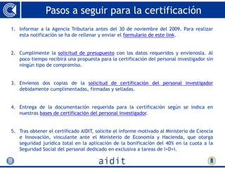 Pasos a seguir para la certificación
1. Informar a la Agencia Tributaria antes del 30 de noviembre del 2009. Para realizar
   esta notificación se ha de rellenar y enviar el formulario de este link.


2. Cumplimente la solicitud de presupuesto con los datos requeridos y envíenosla. Al
   poco tiempo recibirá una propuesta para la certificación del personal investigador sin
   ningún tipo de compromiso.


3. Envíenos dos copias de la solicitud de certificación del personal investigador
   debidamente cumplimentadas, firmadas y selladas.


4. Entrega de la documentación requerida para la certificación según se indica en
   nuestras bases de certificación del personal investigador.


5. Tras obtener el certificado AIDIT, solicite el informe motivado al Ministerio de Ciencia
   e Innovación, vinculante ante el Ministerio de Economía y Hacienda, que otorga
   seguridad jurídica total en la aplicación de la bonificación del 40% en la cuota a la
   Seguridad Social del personal dedicado en exclusiva a tareas de I+D+i.
 
