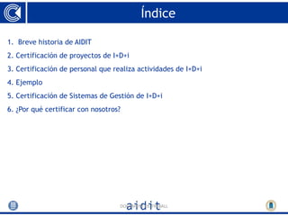 Índice

1. Breve historia de AIDIT
2. Certificación de proyectos de I+D+i
3. Certificación de personal que realiza actividades de I+D+i
4. Ejemplo
5. Certificación de Sistemas de Gestión de I+D+i
6. ¿Por qué certificar con nosotros?




                                   DOCUMENT DE TREBALL
 